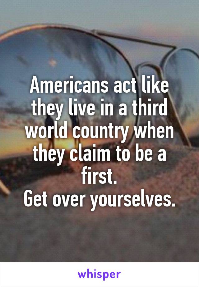 Americans act like they live in a third world country when they claim to be a first.
Get over yourselves.