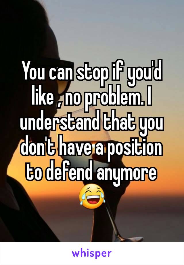 You can stop if you'd like , no problem. I understand that you don't have a position to defend anymore 😂