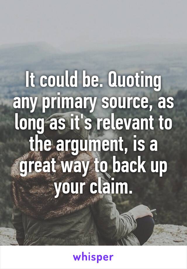 It could be. Quoting any primary source, as long as it's relevant to the argument, is a great way to back up your claim.
