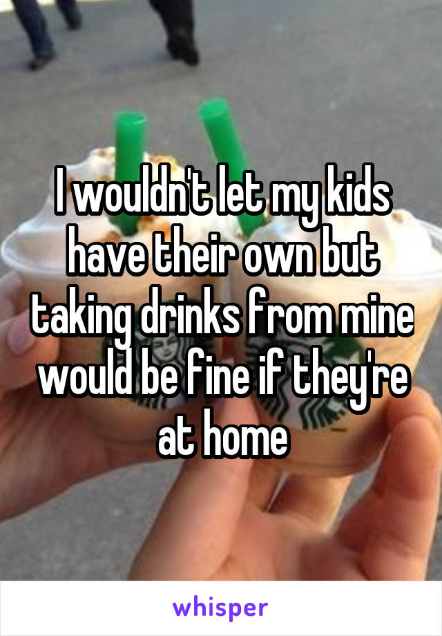 I wouldn't let my kids have their own but taking drinks from mine would be fine if they're at home