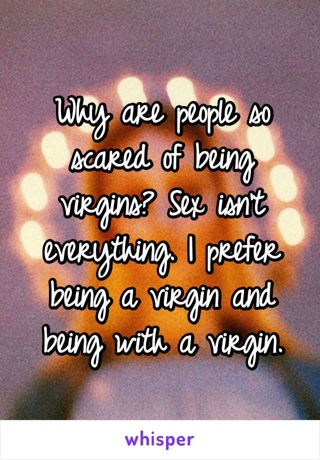 Why are people so scared of being virgins? Sex isn't everything. I prefer being a virgin and being with a virgin.