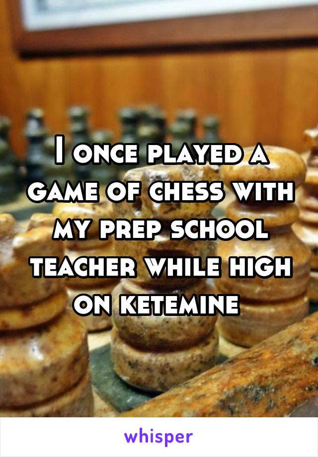 I once played a game of chess with my prep school teacher while high on ketemine 