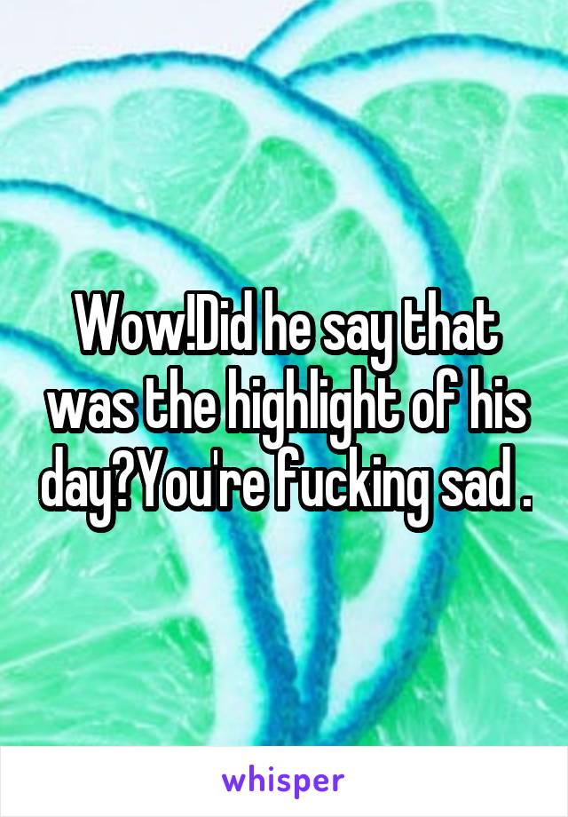 Wow!Did he say that was the highlight of his day?You're fucking sad .