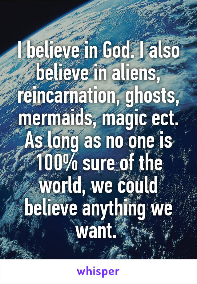 I believe in God. I also believe in aliens, reincarnation, ghosts, mermaids, magic ect. As long as no one is 100% sure of the world, we could believe anything we want. 