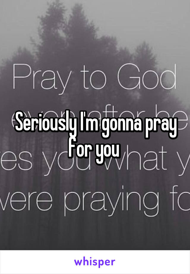 Seriously I'm gonna pray for you 