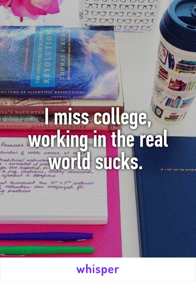 I miss college, working in the real world sucks. 