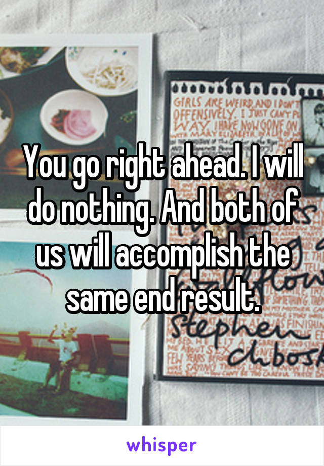 You go right ahead. I will do nothing. And both of us will accomplish the same end result.