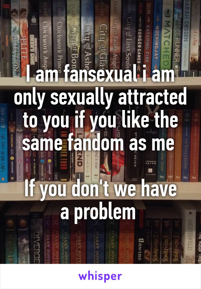 I am fansexual i am only sexually attracted to you if you like the same fandom as me 

If you don't we have a problem 