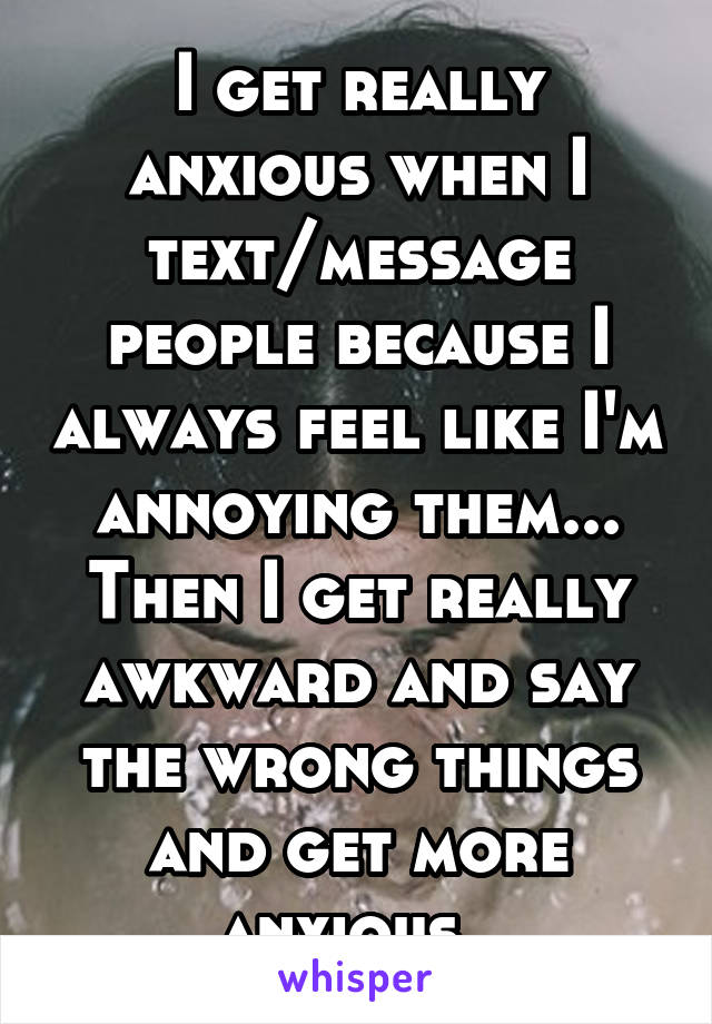 I get really anxious when I text/message people because I always feel like I'm annoying them... Then I get really awkward and say the wrong things and get more anxious. 