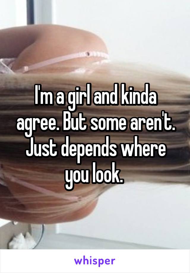 I'm a girl and kinda agree. But some aren't. Just depends where you look. 