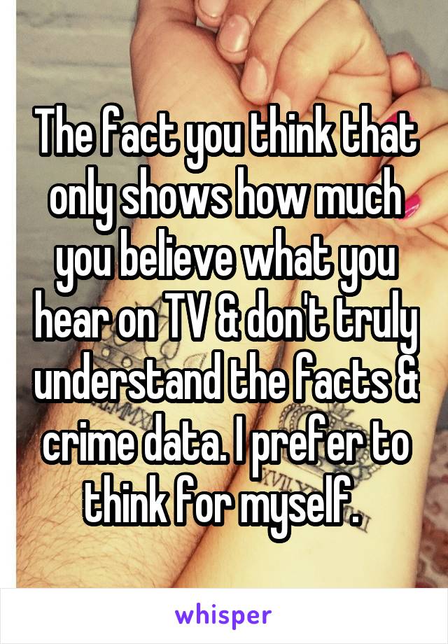 The fact you think that only shows how much you believe what you hear on TV & don't truly understand the facts & crime data. I prefer to think for myself. 