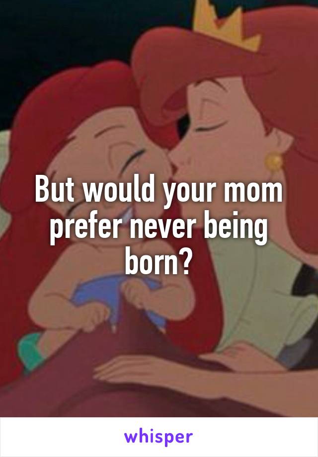 But would your mom prefer never being born?