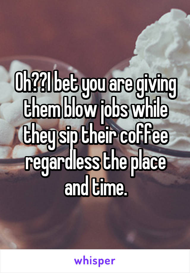 Oh??I bet you are giving them blow jobs while they sip their coffee regardless the place and time.