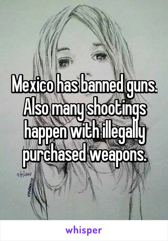 Mexico has banned guns. Also many shootings happen with illegally purchased weapons.