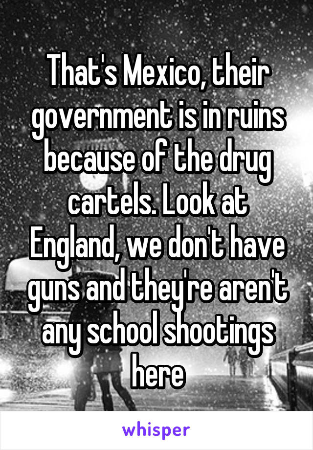 That's Mexico, their government is in ruins because of the drug cartels. Look at England, we don't have guns and they're aren't any school shootings here