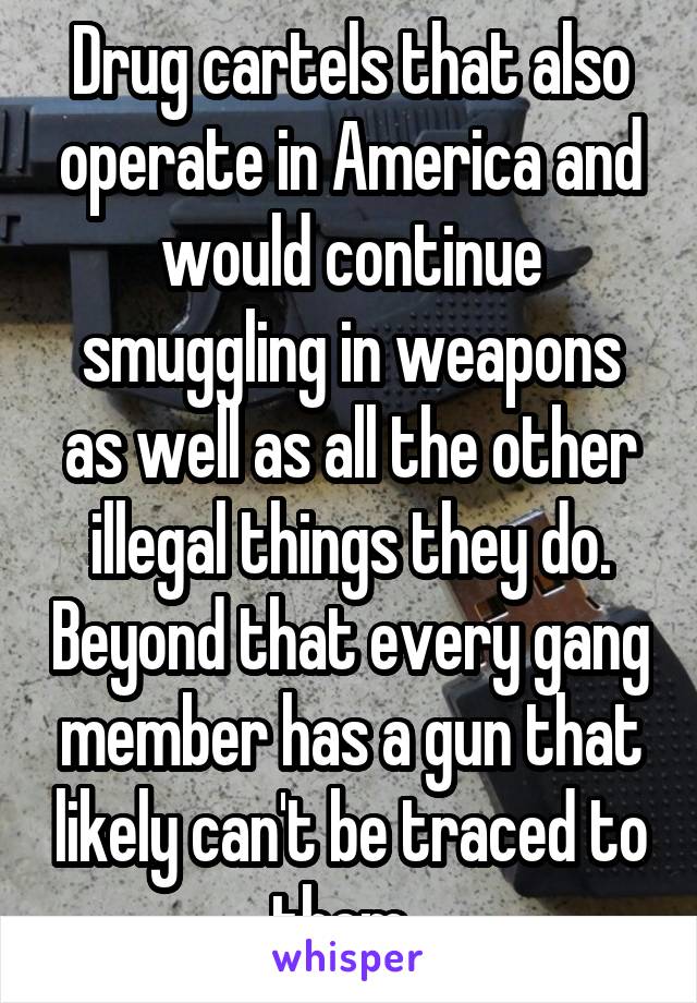 Drug cartels that also operate in America and would continue smuggling in weapons as well as all the other illegal things they do. Beyond that every gang member has a gun that likely can't be traced to them. 