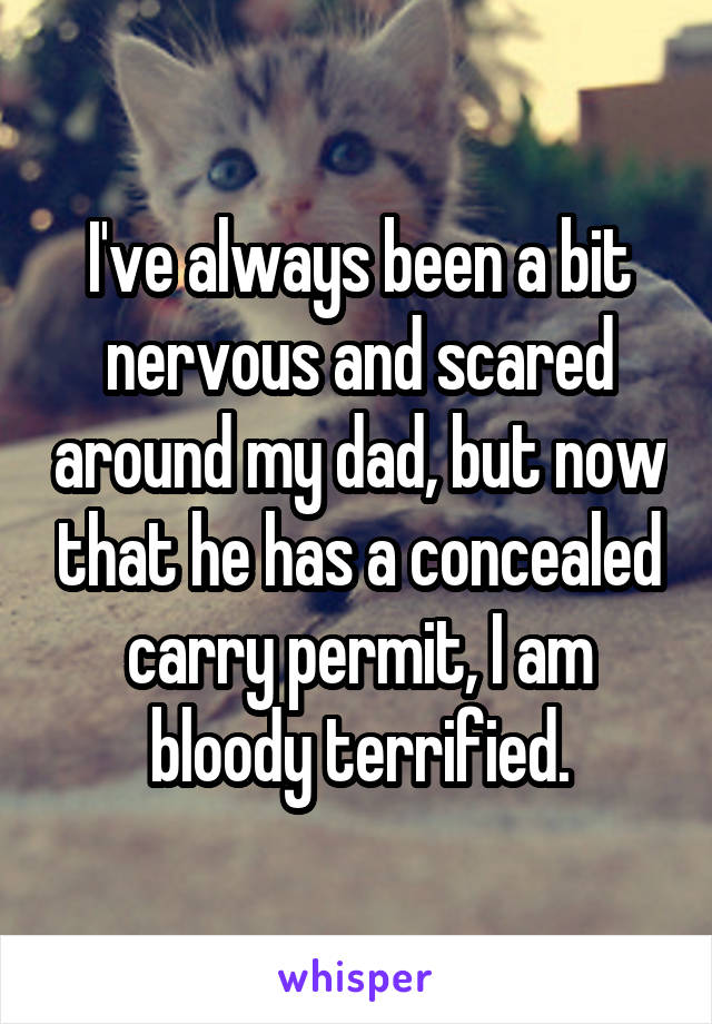 I've always been a bit nervous and scared around my dad, but now that he has a concealed carry permit, I am bloody terrified.