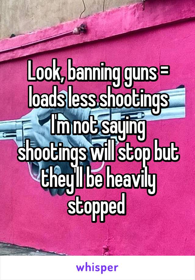 Look, banning guns = loads less shootings
I'm not saying shootings will stop but they'll be heavily stopped 