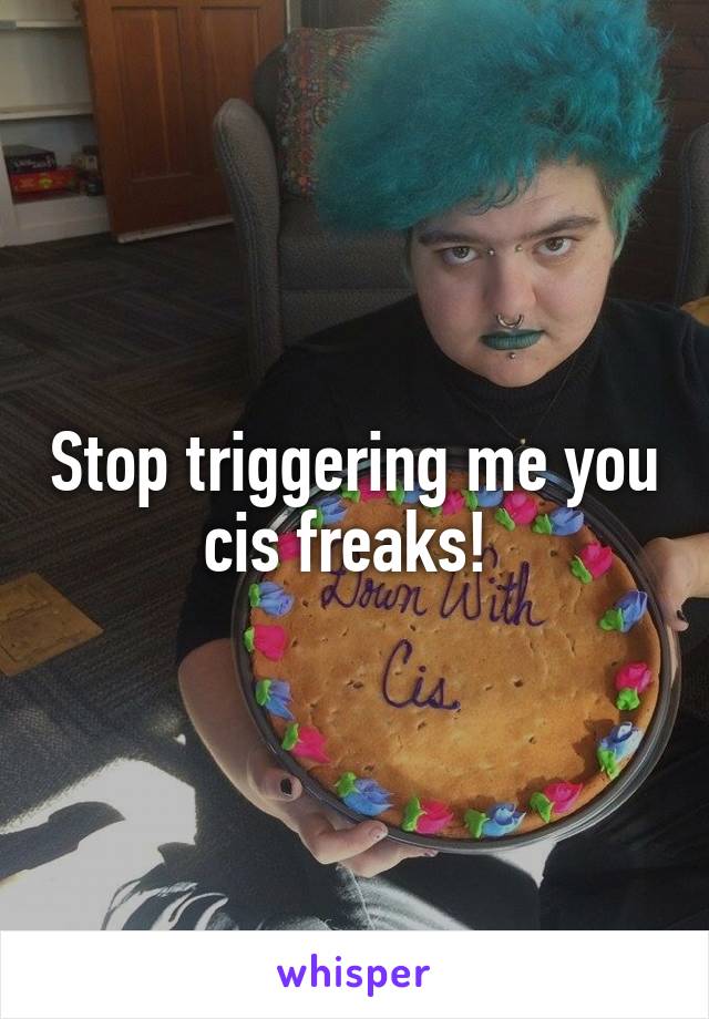 Stop triggering me you cis freaks! 