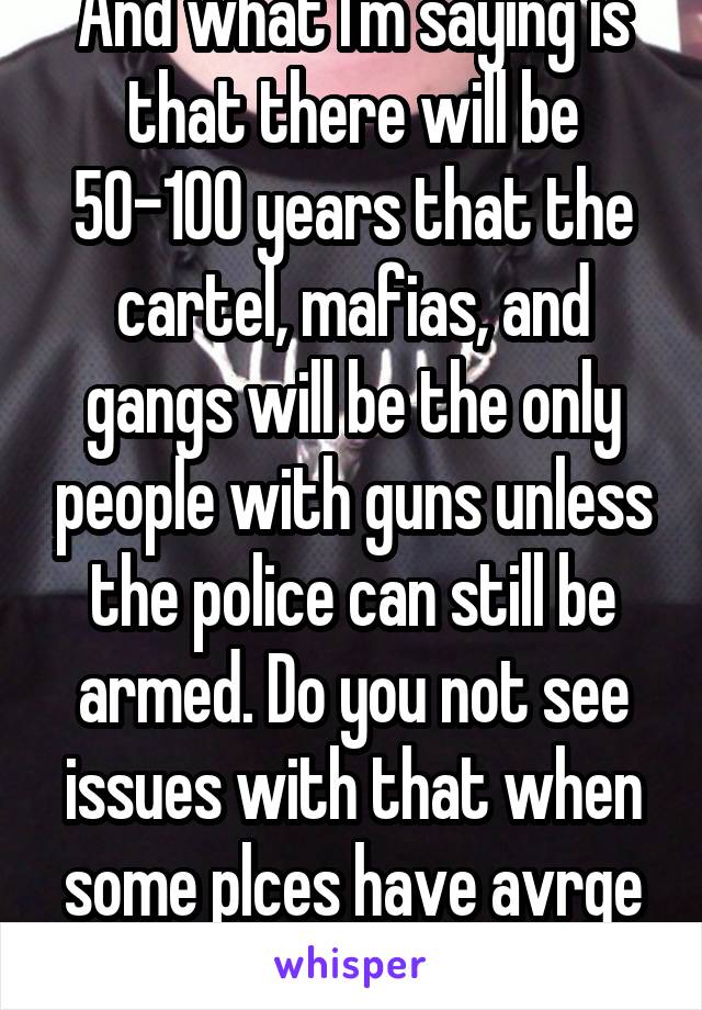 And what I'm saying is that there will be 50-100 years that the cartel, mafias, and gangs will be the only people with guns unless the police can still be armed. Do you not see issues with that when some plces have avrge respnse tms 15+ min?