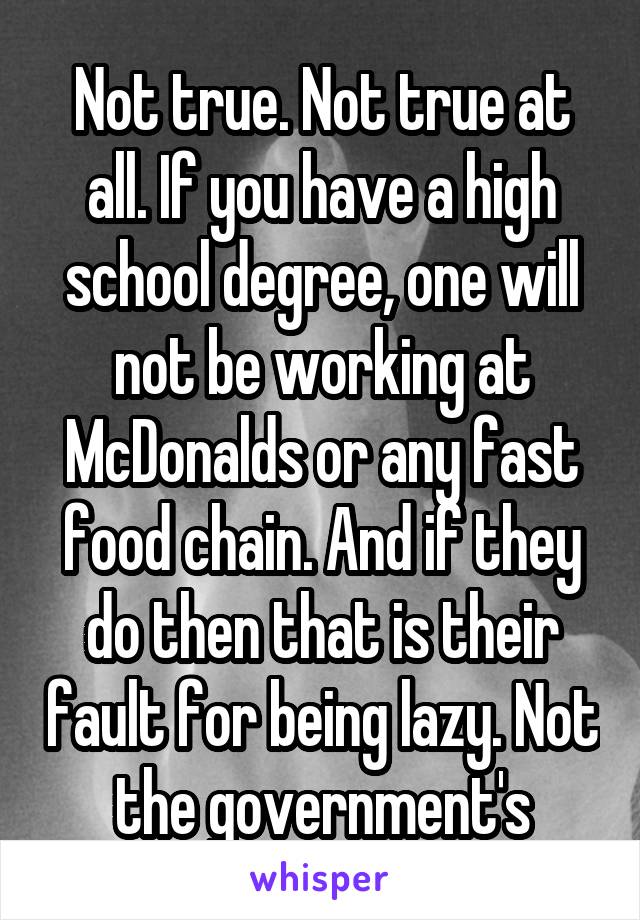 Not true. Not true at all. If you have a high school degree, one will not be working at McDonalds or any fast food chain. And if they do then that is their fault for being lazy. Not the government's