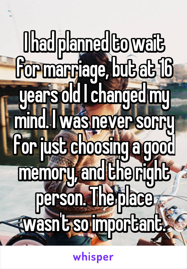 I had planned to wait for marriage, but at 16 years old I changed my mind. I was never sorry for just choosing a good memory, and the right person. The place wasn't so important.