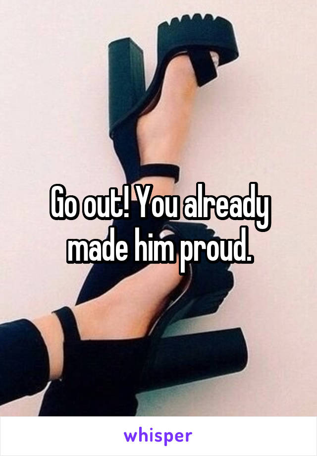 Go out! You already made him proud.