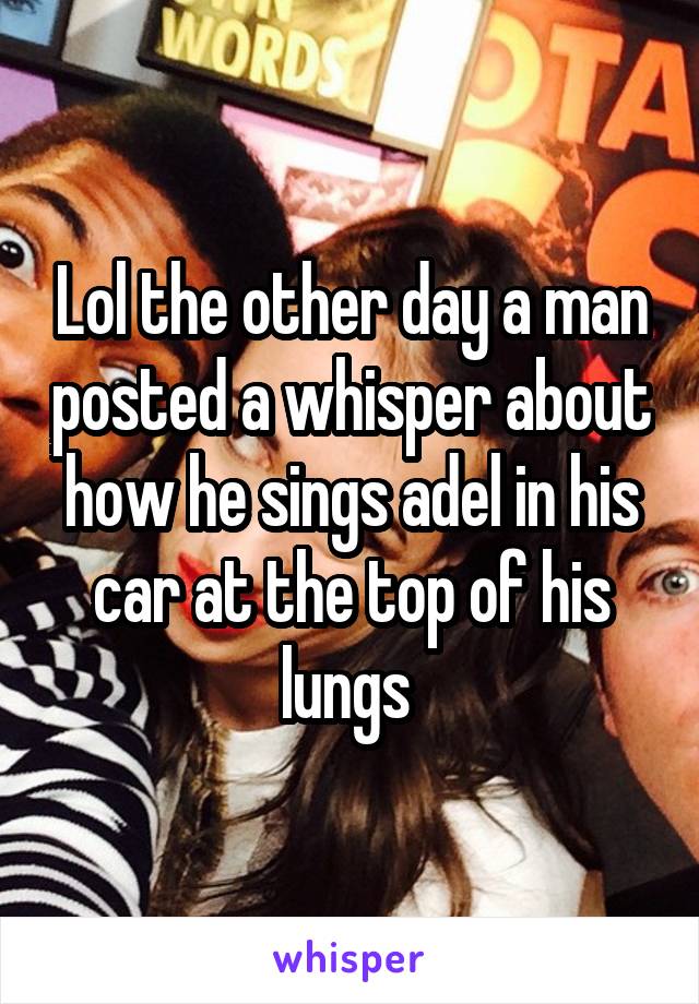 Lol the other day a man posted a whisper about how he sings adel in his car at the top of his lungs 