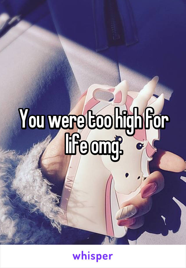 You were too high for life omg.