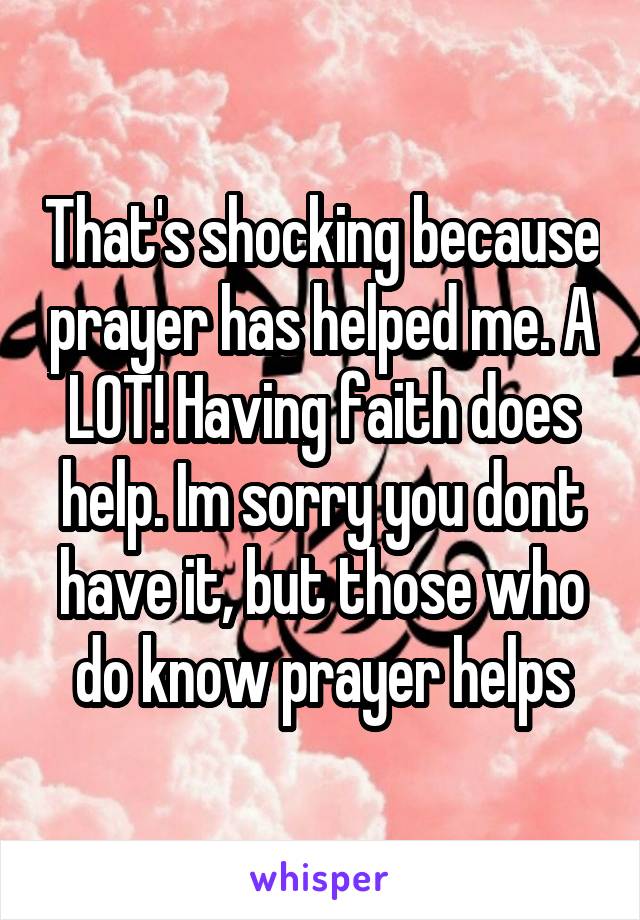 That's shocking because prayer has helped me. A LOT! Having faith does help. Im sorry you dont have it, but those who do know prayer helps