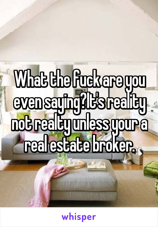 What the fuck are you even saying?It's reality not realty unless your a real estate broker.