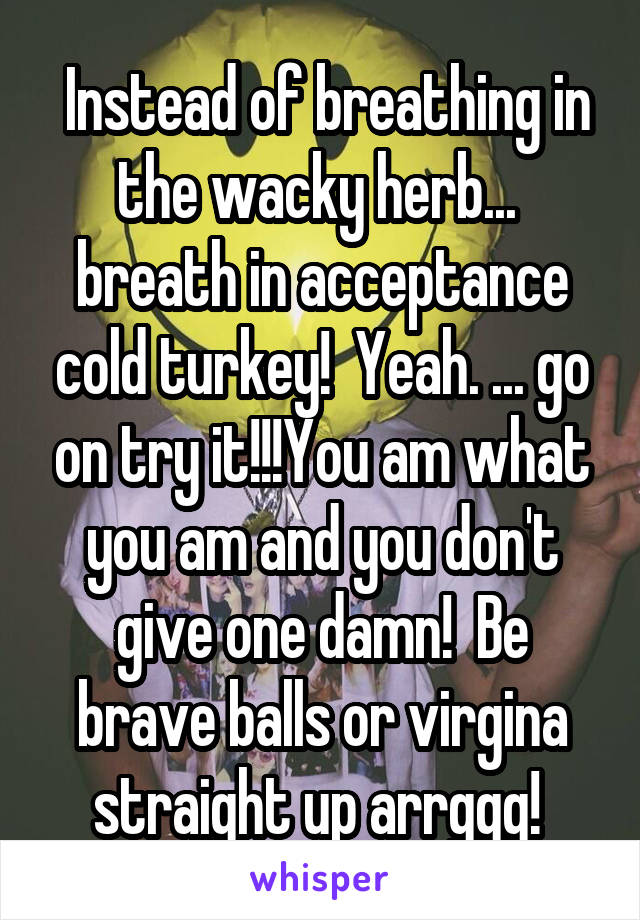  Instead of breathing in the wacky herb...  breath in acceptance cold turkey!  Yeah. ... go on try it!!!You am what you am and you don't give one damn!  Be brave balls or virgina straight up arrggg! 