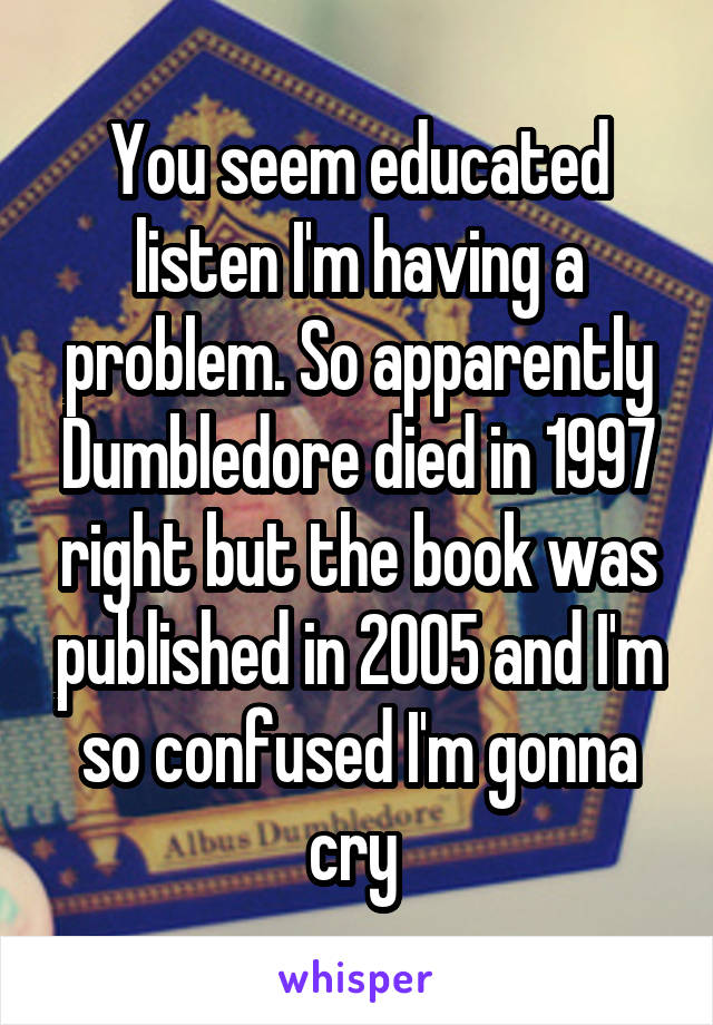 You seem educated listen I'm having a problem. So apparently Dumbledore died in 1997 right but the book was published in 2005 and I'm so confused I'm gonna cry 