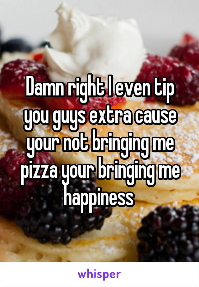 Damn right I even tip you guys extra cause your not bringing me pizza your bringing me happiness 
