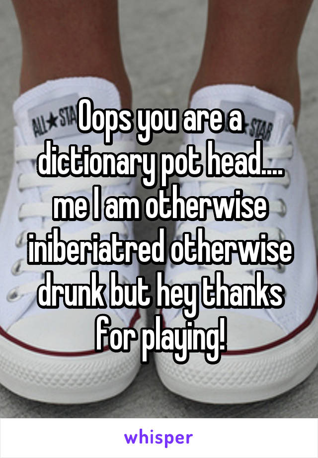 Oops you are a dictionary pot head.... me I am otherwise iniberiatred otherwise drunk but hey thanks for playing!