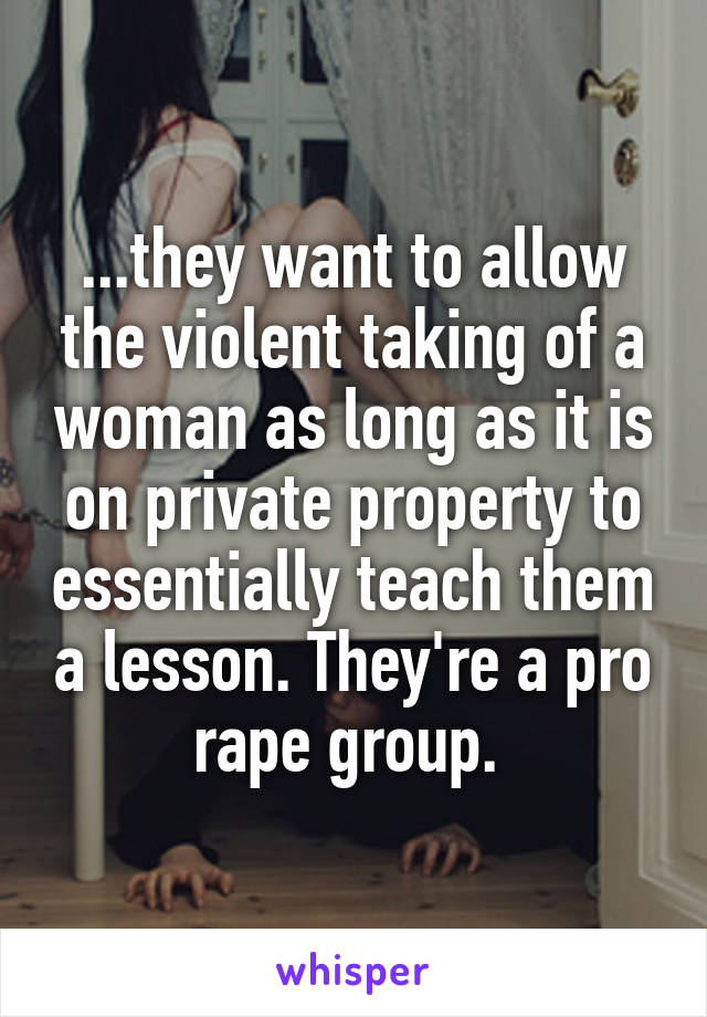 ...they want to allow the violent taking of a woman as long as it is on private property to essentially teach them a lesson. They're a pro rape group. 