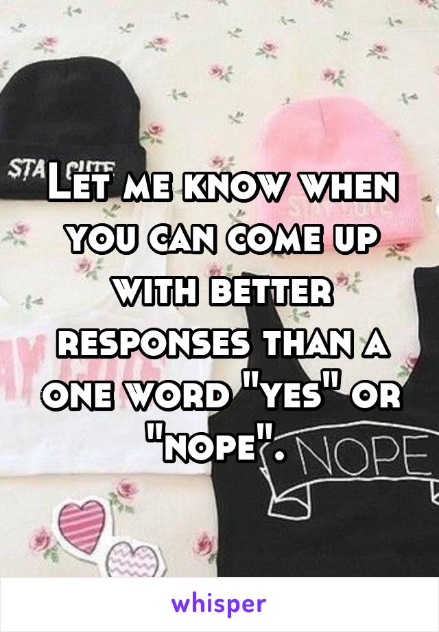 Let me know when you can come up with better responses than a one word "yes" or "nope". 