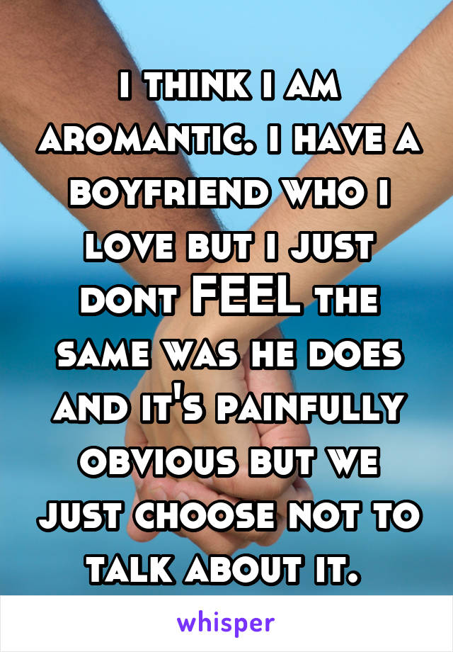 i think i am aromantic. i have a boyfriend who i love but i just dont FEEL the same was he does and it's painfully obvious but we just choose not to talk about it. 