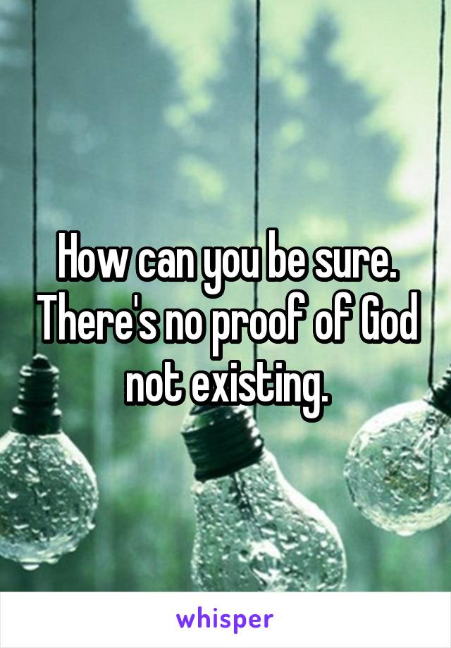 How can you be sure. There's no proof of God not existing.