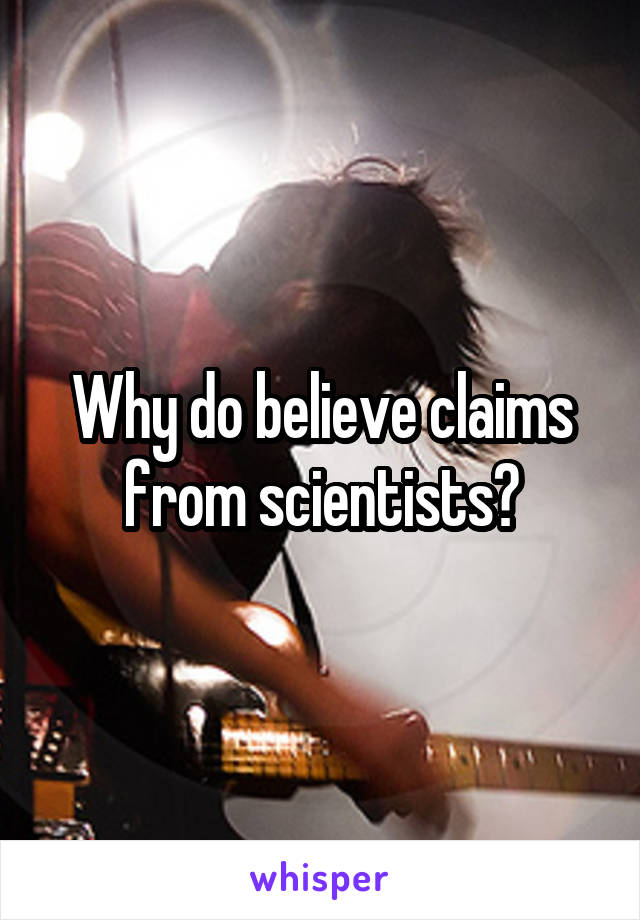 Why do believe claims from scientists?