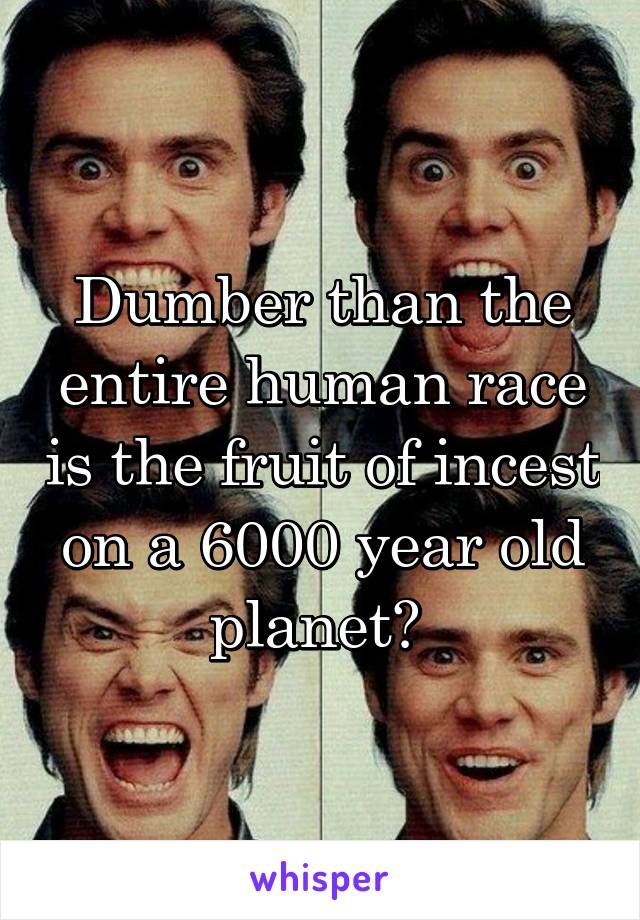 Dumber than the entire human race is the fruit of incest on a 6000 year old planet? 