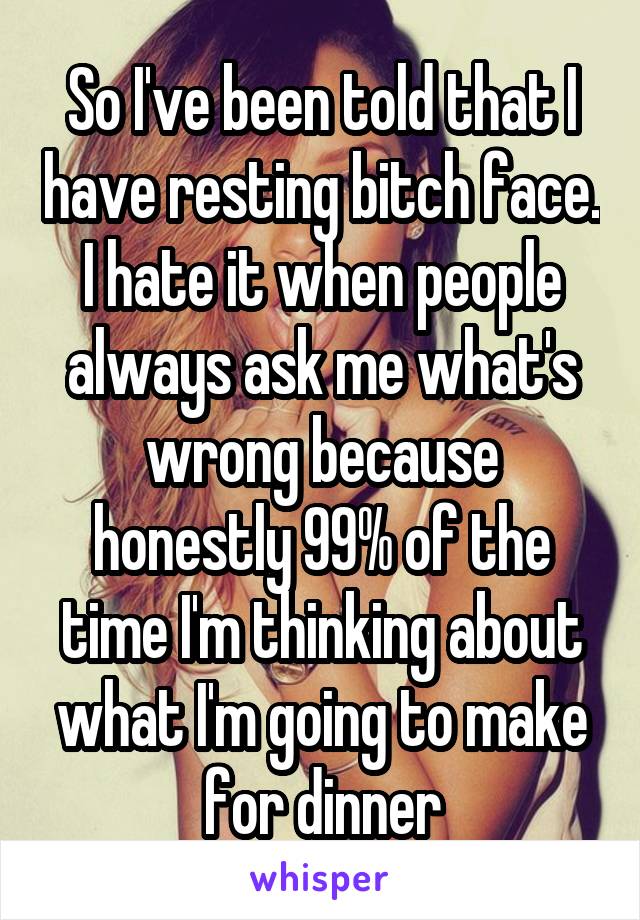 So I've been told that I have resting bitch face. I hate it when people always ask me what's wrong because honestly 99% of the time I'm thinking about what I'm going to make for dinner
