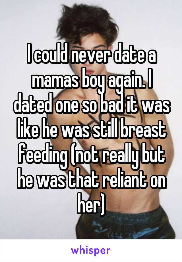 I could never date a mamas boy again. I dated one so bad it was like he was still breast feeding (not really but he was that reliant on her)