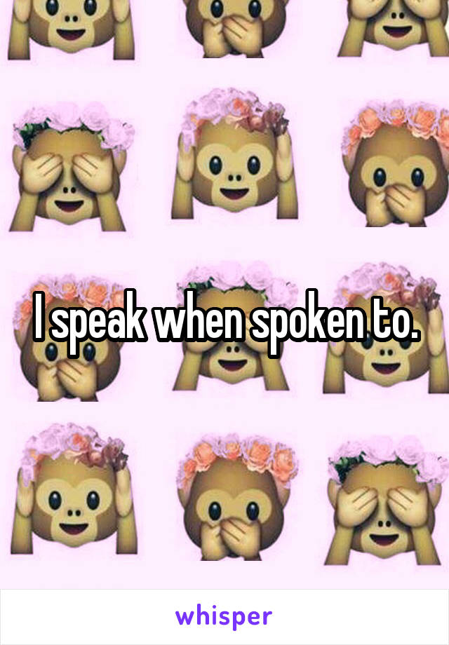 I speak when spoken to.