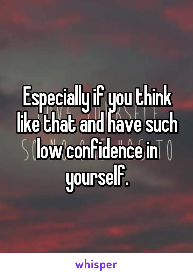Especially if you think like that and have such low confidence in yourself.