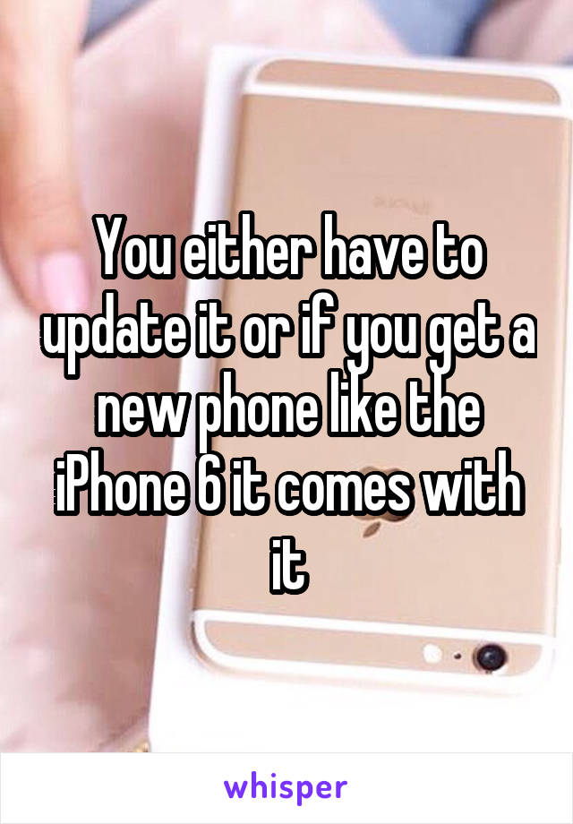 You either have to update it or if you get a new phone like the iPhone 6 it comes with it