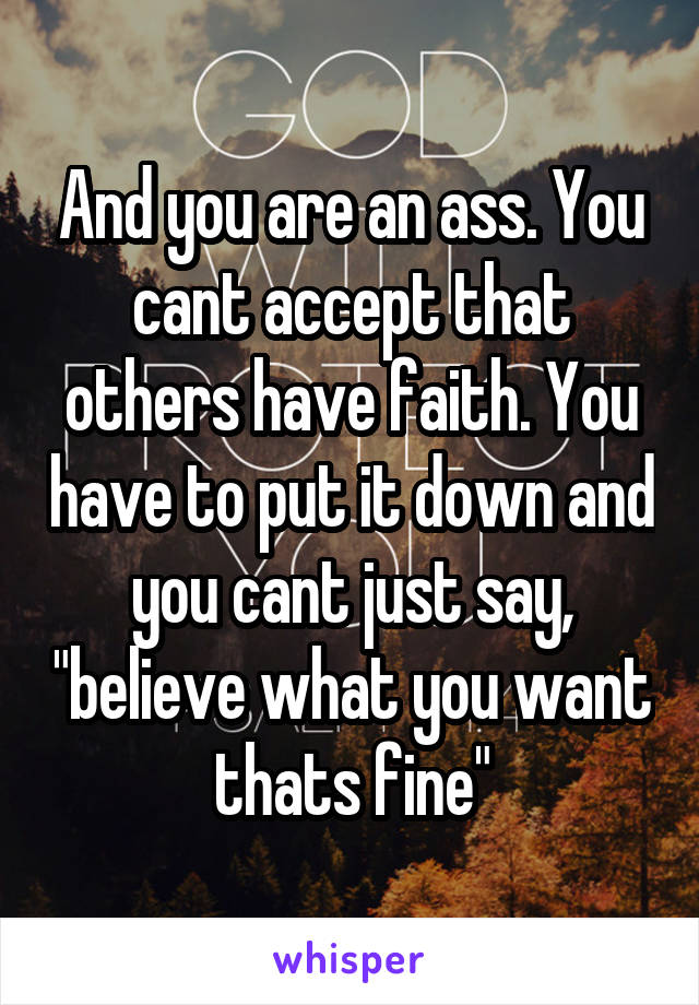 And you are an ass. You cant accept that others have faith. You have to put it down and you cant just say, "believe what you want thats fine"