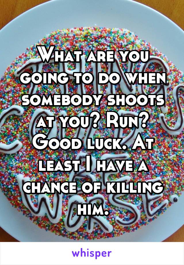 What are you going to do when somebody shoots at you? Run? Good luck. At least I have a chance of killing him.