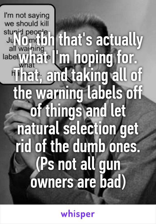 No, tbh that's actually what I'm hoping for. That, and taking all of the warning labels off of things and let natural selection get rid of the dumb ones.
(Ps not all gun owners are bad)