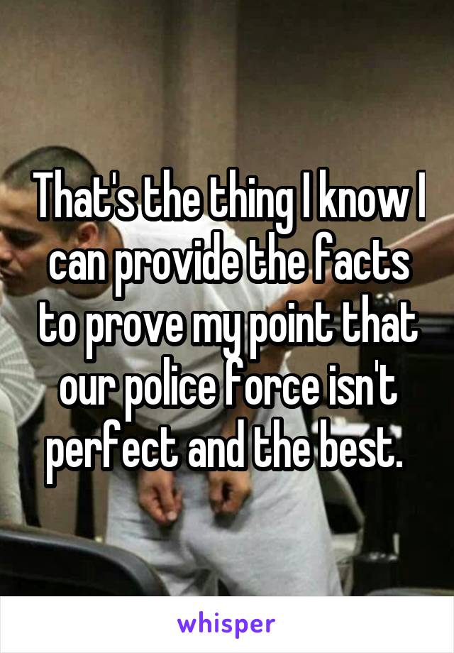 That's the thing I know I can provide the facts to prove my point that our police force isn't perfect and the best. 